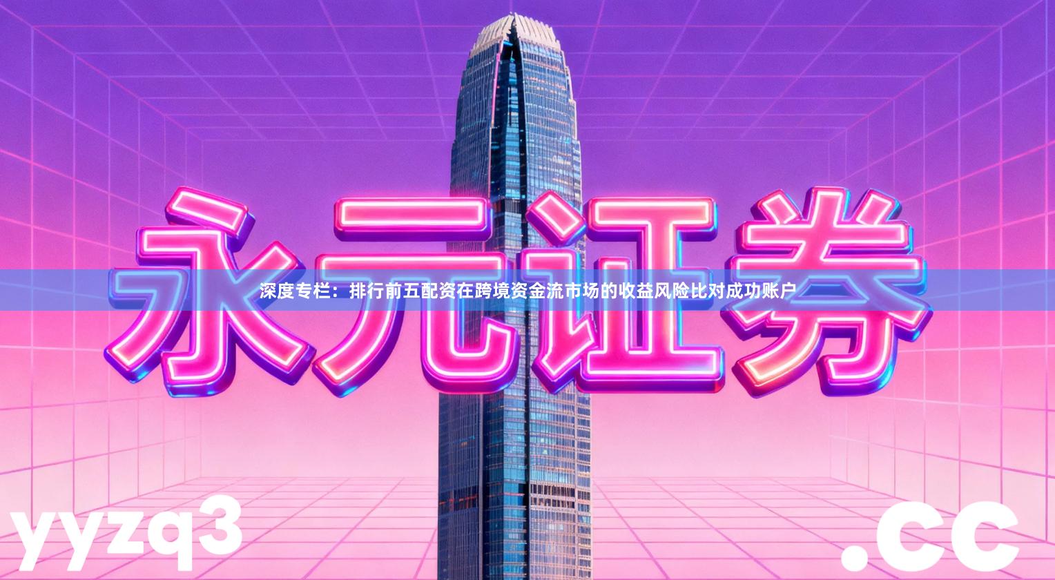 深度专栏：排行前五配资在跨境资金流市场的收益风险比对成功账户