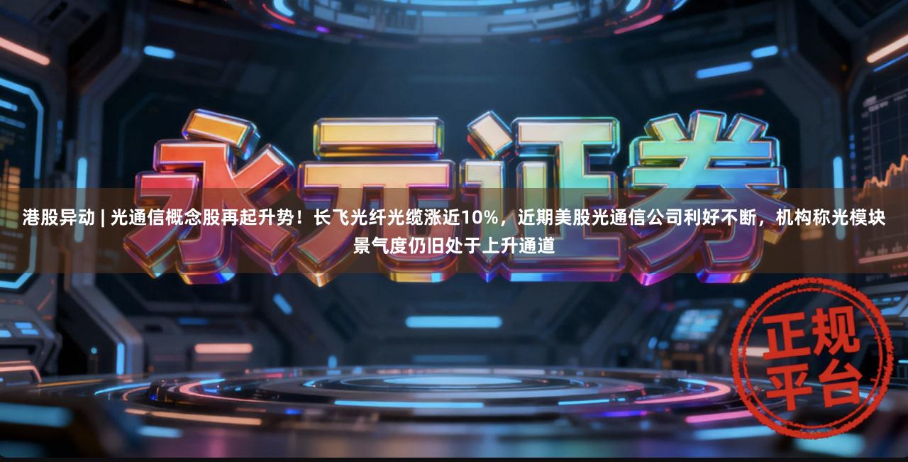 港股异动 | 光通信概念股再起升势！长飞光纤光缆涨近10%，近期美股光通信公司利好不断，机构称光模块景气度仍旧处于上升通道